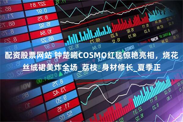 配资股票网站 钟楚曦COSMO红毯惊艳亮相，烧花丝绒裙美炸全场_荔枝_身材修长_夏季正