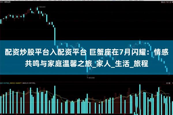 配资炒股平台入配资平台 巨蟹座在7月闪耀：情感共鸣与家庭温馨之旅_家人_生活_旅程