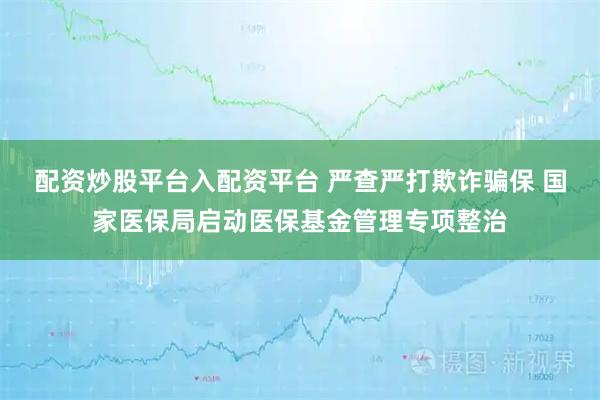 配资炒股平台入配资平台 严查严打欺诈骗保 国家医保局启动医保基金管理专项整治