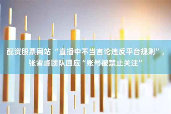 配资股票网站 “直播中不当言论违反平台规则”，张雪峰团队回应“账号被禁止关注”