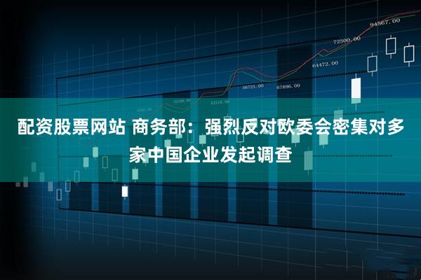 配资股票网站 商务部：强烈反对欧委会密集对多家中国企业发起调查