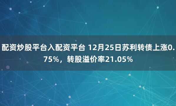 配资炒股平台入配资平台 12月25日苏利转债上涨0.75%，转股溢价率21.05%