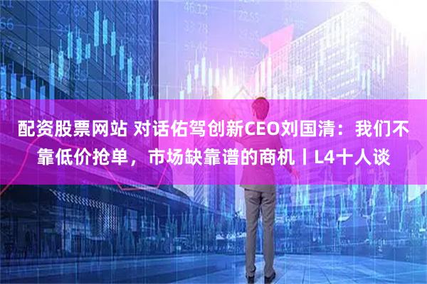 配资股票网站 对话佑驾创新CEO刘国清：我们不靠低价抢单，市场缺靠谱的商机丨L4十人谈