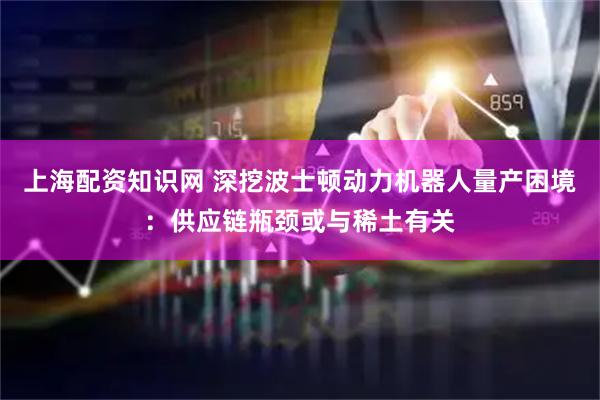 上海配资知识网 深挖波士顿动力机器人量产困境：供应链瓶颈或与稀土有关