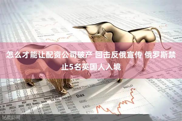 怎么才能让配资公司破产 回击反俄宣传 俄罗斯禁止5名英国人入境