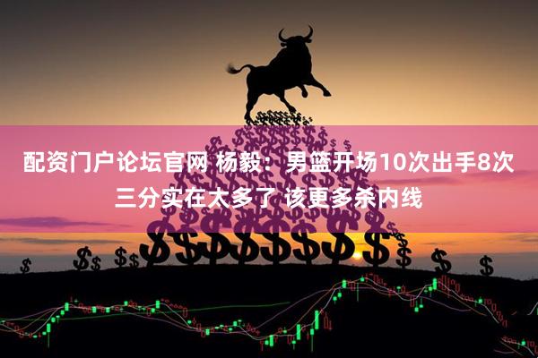 配资门户论坛官网 杨毅：男篮开场10次出手8次三分实在太多了 该更多杀内线