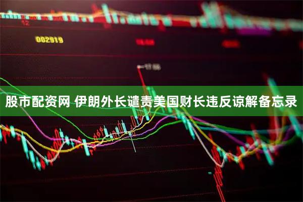 股市配资网 伊朗外长谴责美国财长违反谅解备忘录