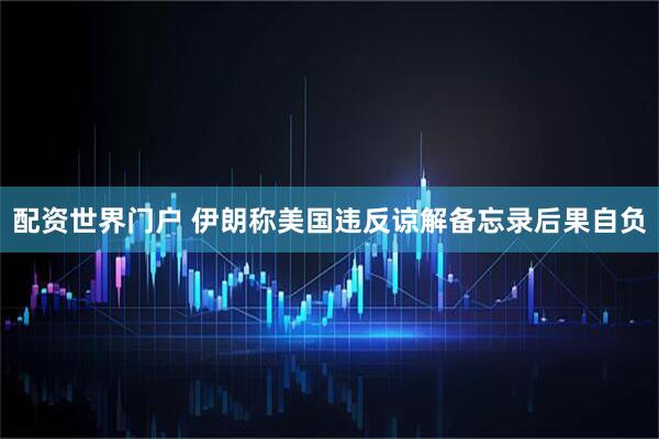 配资世界门户 伊朗称美国违反谅解备忘录后果自负