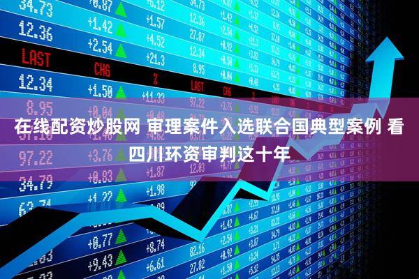 在线配资炒股网 审理案件入选联合国典型案例 看四川环资审判这十年